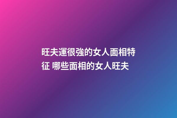 旺夫運很強的女人面相特征 哪些面相的女人旺夫